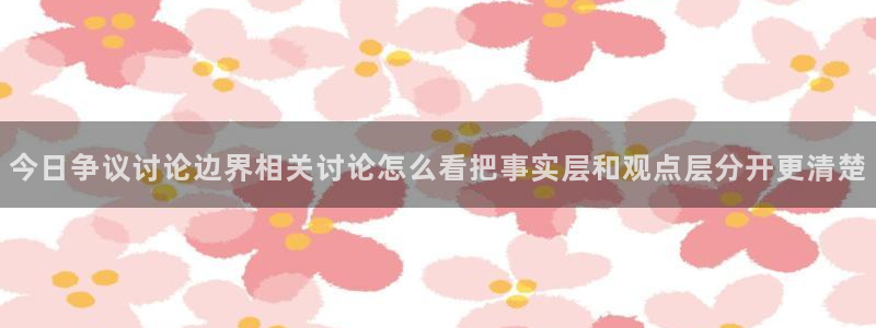 91吃瓜资讯榜：今日争议讨论边界相关讨论怎么看把事实层和观点层分开更清楚